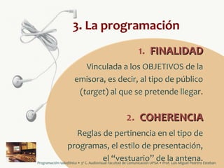 3. La programación
1. FINALIDAD
Vinculada a los OBJETIVOS de la
emisora, es decir, al tipo de público
(target) al que se pretende llegar.

2. COHERENCIA
Reglas de pertinencia en el tipo de
programas, el estilo de presentación,
el “vestuario” de la antena.
Programación radiofónica • 3º C. Audiovisual Facultad de Comunicación UPSA • Prof. Luis Miguel Pedrero Esteban

 