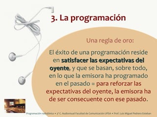 3. La programación
Una regla de oro:
El éxito de una programación reside
en satisfacer las expectativas del
oyente, y que se basan, sobre todo,
oyente
en lo que la emisora ha programado
en el pasado = para reforzar las
expectativas del oyente, la emisora ha
de ser consecuente con ese pasado.
Programación radiofónica • 3º C. Audiovisual Facultad de Comunicación UPSA • Prof. Luis Miguel Pedrero Esteban

 