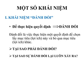 MỘT SỐ KHÁI NIỆM
I. KHÁI NIỆM “ĐÁNH ĐỔI”
• Để thực hiện quyết định ĐÁNH ĐỔI
Đánh đổi là việc thực hiện một quyết định để chọn
lấy mục tiêu (lợi ích) này và bỏ qua mục tiêu
(lợi ích) khác.
 TẠI SAO PHẢI ĐÁNH ĐỔI?
 TẠI SAO SỰ ĐÁNH ĐỔI LẠI LUÔN XẢY RA?

 