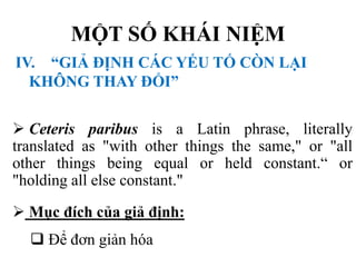 MỘT SỐ KHÁI NIỆM
IV. “GIẢ ĐỊNH CÁC YẾU TỐ CÒN LẠI
KHÔNG THAY ĐỔI”
 Ceteris paribus is a Latin phrase, literally
translated as "with other things the same," or "all
other things being equal or held constant.“ or
"holding all else constant."
 Mục đích của giả định:
 Để đơn giản hóa

 