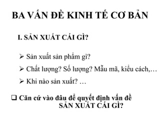 BA VẤN ĐỀ KINH TẾ CƠ BẢN
I. SẢN XUẤT CÁI GÌ?
 Sản xuất sản phẩm gì?
 Chất lượng? Số lượng? Mẫu mã, kiểu cách,…
 Khi nào sản xuất? …
 Căn cứ vào đâu để quyết định vấn đề
SẢN XUẤT CÁI GÌ?

 
