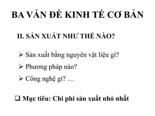 BA VẤN ĐỀ KINH TẾ CƠ BẢN
II. SẢN XUẤT NHƯ THẾ NÀO?
 Sản xuất bằng nguyên vật liệu gì?
 Phương pháp nào?
 Công nghệ gì? …
 Mục tiêu: Chi phí sản xuất nhỏ nhất

 