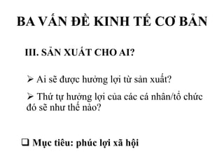 BA VẤN ĐỀ KINH TẾ CƠ BẢN
III. SẢN XUẤT CHO AI?
 Ai sẽ được hưởng lợi từ sản xuất?
 Thứ tự hưởng lợi của các cá nhân/tổ chức
đó sẽ như thế nào?
 Mục tiêu: phúc lợi xã hội

 