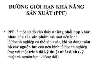 ĐƯỜNG GIỚI HẠN KHẢ NĂNG
SẢN XUẤT (PPF)

• PPF là một sơ đồ cho thấy những phối hợp khác
nhau của các sản phẩm mà một nền kinh
tế/doanh nghiệp có thể sản xuất, khi sử dụng toàn
bộ các nguồn lực của nền kinh tế/doanh nghiệp
ứng với một trình độ kỹ thuật nhất định (kỹ
thuật và nguồn lực: không đổi)

 