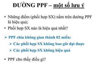 ĐƯỜNG PPF – một số lưu ý
• Những điểm (phối hợp SX) nằm trên đường PPF
là hiệu quả;
• Phối hợp SX nào là hiệu quả nhất?
 PPF chia không gian thành 02 miền:
 Các phối hợp SX không bao giờ đạt được
 Các phối hợp SX không hiệu quả

• PPF cho thấy điều gì?

 