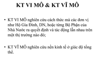 KT VI MÔ & KT VĨ MÔ
• KT VI MÔ nghiên cứu cách thức mà các đơn vị
như Hộ Gia Đình, DN, hoặc từng Bộ Phận của
Nhà Nước ra quyết định và tác động lẫn nhau trên
một thị trường nào đó;
• KT VĨ MÔ nghiên cứu nền kinh tế ở giác độ tổng
thể.

 