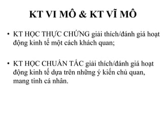 KT VI MÔ & KT VĨ MÔ
• KT HỌC THỰC CHỨNG giải thích/đánh giá hoạt
động kinh tế một cách khách quan;
• KT HỌC CHUẨN TẮC giải thích/đánh giá hoạt
động kinh tế dựa trên những ý kiến chủ quan,
mang tính cá nhân.

 