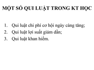 MỘT SỐ QUI LUẬT TRONG KT HỌC
1. Qui luật chi phí cơ hội ngày càng tăng;
2. Qui luật lợi suất giảm dần;
3. Qui luật khan hiếm.

 