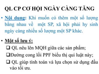 QL CP CƠ HỘI NGÀY CÀNG TĂNG
• Nội dung: Khi muốn có thêm một số lượng
bằng nhau về một SP, xã hội phải hy sinh
ngày càng nhiều số lượng một SP khác.
• Một số lưu ý:
 QL nêu lên MQH giữa các sản phẩm;
Đường cong lồi PPF biểu thị qui luật này;
 QL giúp tính toán và lựa chọn sử dụng đầu
vào tối ưu.

 