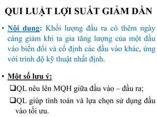 QUI LUẬT LỢI SUẤT GIẢM DẦN
• Nội dung: Khối lượng đầu ra có thêm ngày
càng giảm khi ta gia tăng lượng của một đầu
vào biến đổi và cố định các đầu vào khác, ứng
với trình độ kỹ thuật nhất định.
• Một số lưu ý:

QL nêu lên MQH giữa đầu vào – đầu ra;
QL giúp tính toán và lựa chọn sử dụng đầu
vào tối ưu.

 