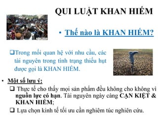 QUI LUẬT KHAN HIẾM
• Thế nào là KHAN HIẾM?
Trong mối quan hệ với nhu cầu, các
tài nguyên trong tình trạng thiếu hụt
được gọi là KHAN HIẾM.
• Một số lưu ý:
 Thực tế cho thấy mọi sản phẩm đều không cho không vì
nguồn lực có hạn. Tài nguyên ngày càng CẠN KIỆT &
KHAN HIẾM;
 Lựa chọn kinh tế tối ưu cần nghiêm túc nghiên cứu.

 