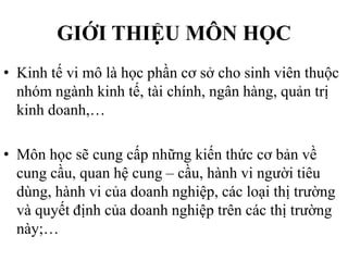 GIỚI THIỆU MÔN HỌC
• Kinh tế vi mô là học phần cơ sở cho sinh viên thuộc
nhóm ngành kinh tế, tài chính, ngân hàng, quản trị
kinh doanh,…
• Môn học sẽ cung cấp những kiến thức cơ bản về
cung cầu, quan hệ cung – cầu, hành vi người tiêu
dùng, hành vi của doanh nghiệp, các loại thị trường
và quyết định của doanh nghiệp trên các thị trường
này;…

 
