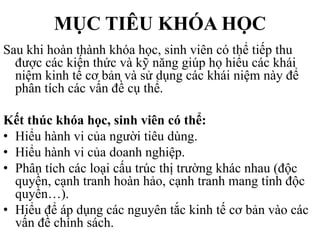MỤC TIÊU KHÓA HỌC
Sau khi hoàn thành khóa học, sinh viên có thể tiếp thu
được các kiến thức và kỹ năng giúp họ hiểu các khái
niệm kinh tế cơ bản và sử dụng các khái niệm này để
phân tích các vấn đề cụ thể.

Kết thúc khóa học, sinh viên có thể:
• Hiểu hành vi của người tiêu dùng.
• Hiểu hành vi của doanh nghiệp.
• Phân tích các loại cấu trúc thị trường khác nhau (độc
quyền, cạnh tranh hoàn hảo, cạnh tranh mang tính độc
quyền…).
• Hiểu để áp dụng các nguyên tắc kinh tế cơ bản vào các
vấn đề chính sách.

 