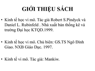 GIỚI THIỆU SÁCH
• Kinh tế học vi mô. Tác giả Robert S.Pindyck và
Daniel L. Rubinfeld . Nhà xuất bản thống kê và
trường Đại học KTQD.1999.
• Kinh tế học vi mô. Chủ biên: GS.TS Ngô Đình
Giao. NXB Giáo Dục. 1997.
• Kinh tế vi mô. Tác giả: Mankiw.

 