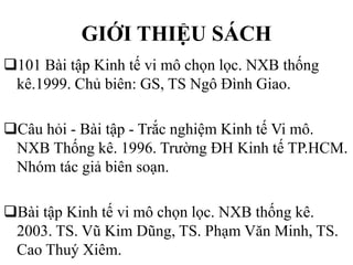 GIỚI THIỆU SÁCH
101 Bài tập Kinh tế vi mô chọn lọc. NXB thống
kê.1999. Chủ biên: GS, TS Ngô Đình Giao.

Câu hỏi - Bài tập - Trắc nghiệm Kinh tế Vi mô.
NXB Thống kê. 1996. Trường ĐH Kinh tế TP.HCM.
Nhóm tác giả biên soạn.
Bài tập Kinh tế vi mô chọn lọc. NXB thống kê.
2003. TS. Vũ Kim Dũng, TS. Phạm Văn Minh, TS.
Cao Thuý Xiêm.

 