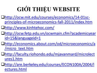 GIỚI THIỆU WEBSITE
http://ocw.mit.edu/courses/economics/14-01scprinciples-of-microeconomics-fall-2011/index.htm
http://www.kinhtehoc.com/
http://ocw.fetp.edu.vn/ocwmain.cfm?academicyear
id=15&languageid=1
http://economics.about.com/od/microeconomics/a
/micro_text.htm
http://faculty.riohondo.edu/mjavanmard/microlect
ures1.htm
http://are.berkeley.edu/courses/ECON100A/2004/l
ectures.html

 
