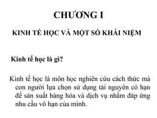 CHƯƠNG I
KINH TẾ HỌC VÀ MỘT SỐ KHÁI NIỆM

Kinh tế học là gì?
Kinh tế học là môn học nghiên cứu cách thức mà
con người lựa chọn sử dụng tài nguyên có hạn
để sản xuất hàng hóa và dịch vụ nhằm đáp ứng
nhu cầu vô hạn của mình.

 