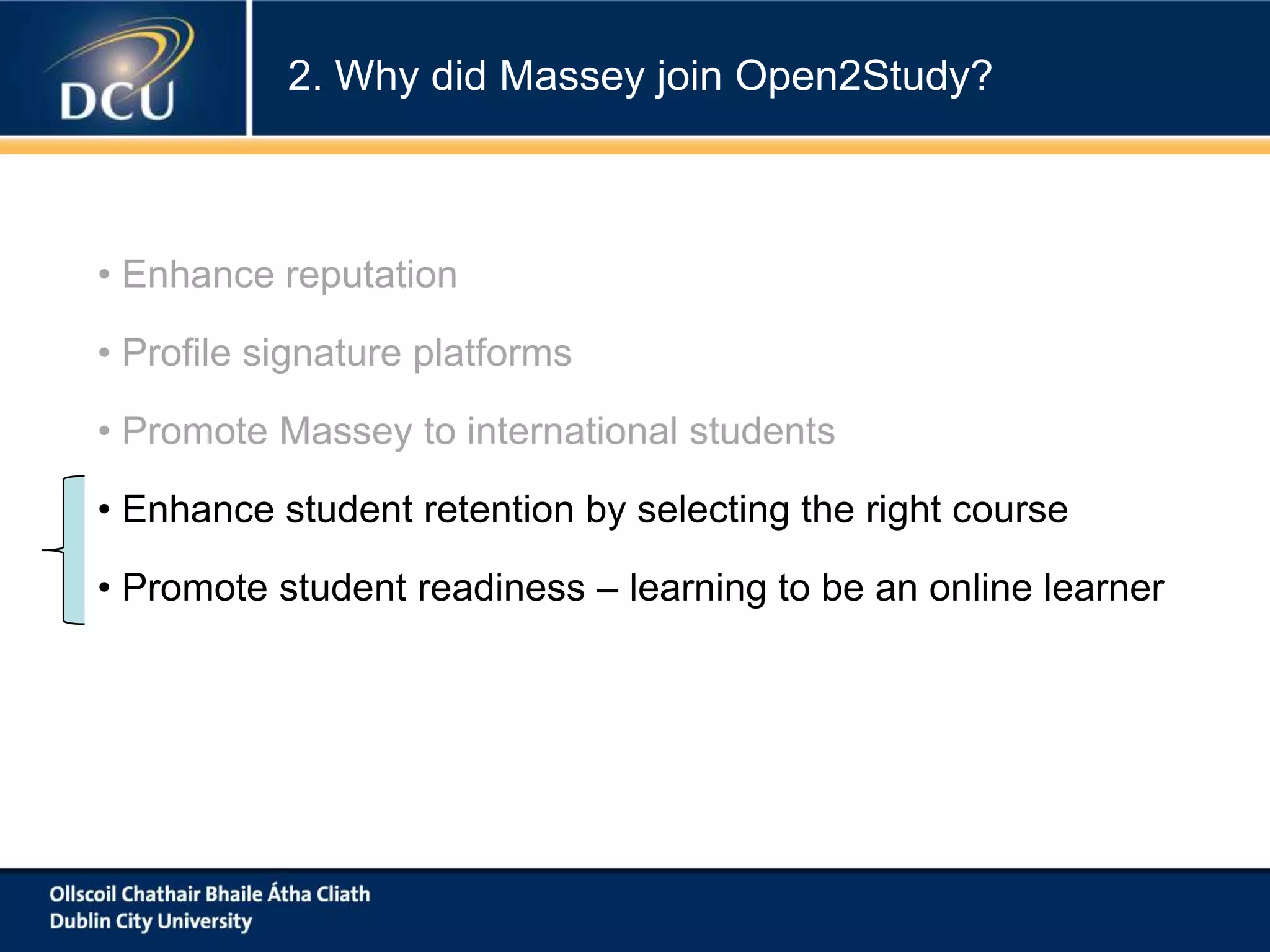 2. Why did Massey join Open2Study?

• Enhance reputation
• Profile signature platforms
• Promote Massey to international students
• Enhance student retention by selecting the right course
• Promote student readiness – learning to be an online learner

 