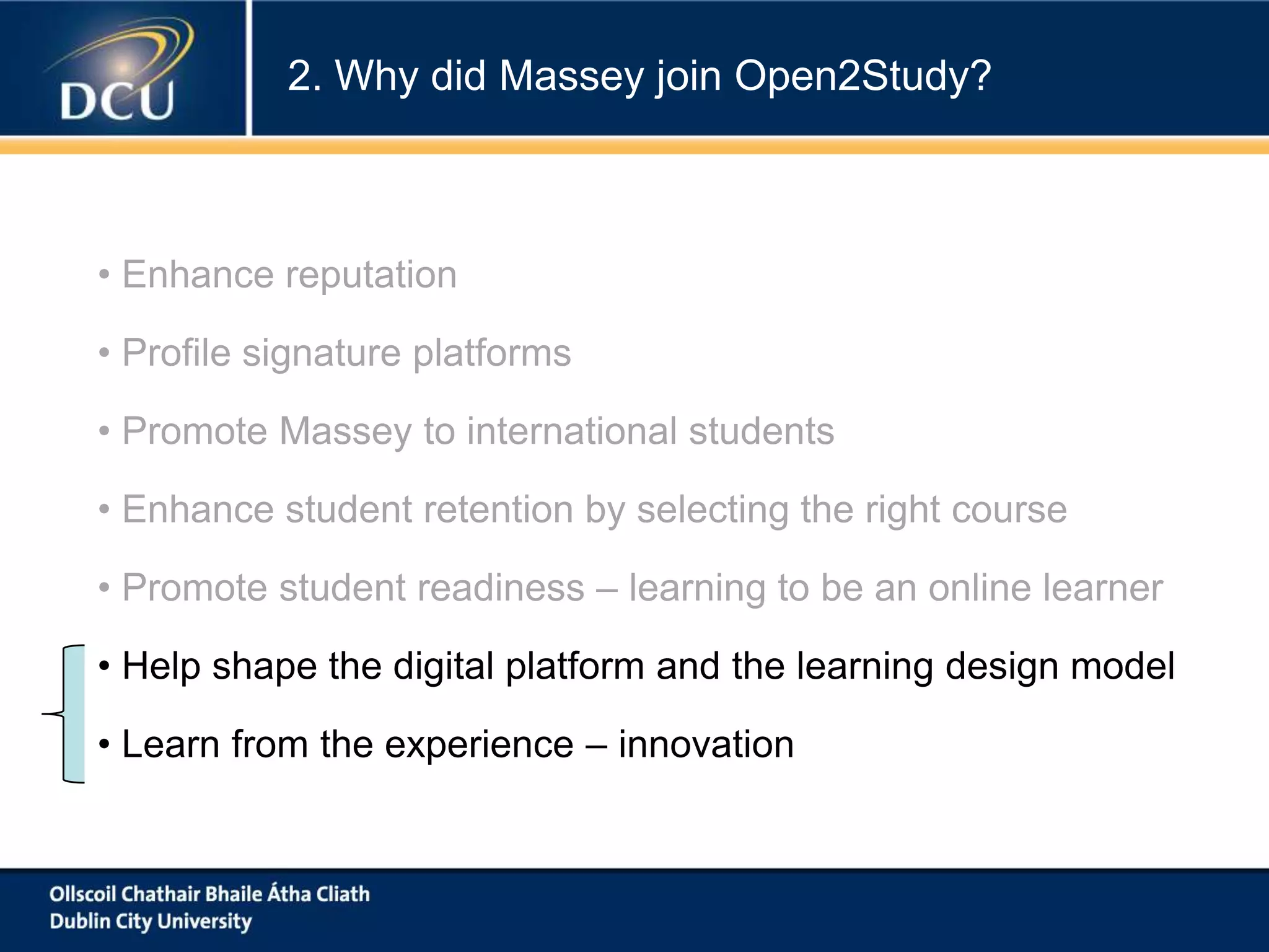 2. Why did Massey join Open2Study?

• Enhance reputation
• Profile signature platforms
• Promote Massey to international students
• Enhance student retention by selecting the right course
• Promote student readiness – learning to be an online learner
• Help shape the digital platform and the learning design model
• Learn from the experience – innovation

 