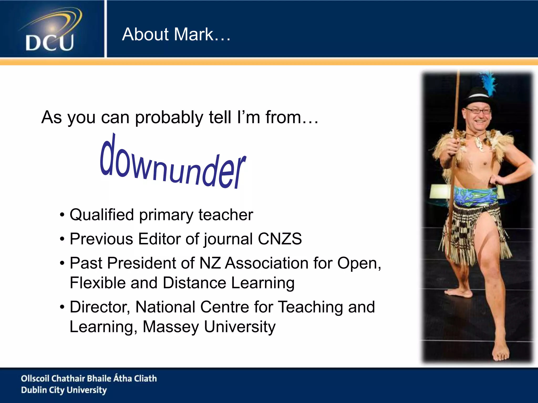 About Mark…

As you can probably tell I’m from…

• Qualified primary teacher
• Previous Editor of journal CNZS
• Past President of NZ Association for Open,
Flexible and Distance Learning
• Director, National Centre for Teaching and
Learning, Massey University

 