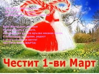 ЧЕСТИТА БАБА МАРТА!
Да сме живи и здрави,
с бели кахъри и огнени страсти!

Баба Марта днес разнася
пълна кошница с цветя,
и на всеки на ръката връзва някаква мечта.
С пожелание за здраве, радост
и много сбъднати мечти!
ЧЕСТИТА БАБА МАРТА!

 