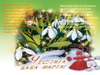 Баба Марта прати вест,
ДА НЕ СЕ РАБОТИ ДНЕС!
Да качим краката на бюрата
и да се чешем по главата....
бели, румени, засмени...
от божествен мързел днес опиянени!
След кафенцето горещо
иде време и за още нещо...
сандвич със кюфте
и много бири със мезе...!

Мартеница днес ти подарявам,
нишка от живота във дома,
бяла като вишната на двора
и червена – сила на кръвта.
Да те топли даже и да си далече,
да те връща после у дома,
за да имаш сили във крилете
да преследваш своята мечта.

 