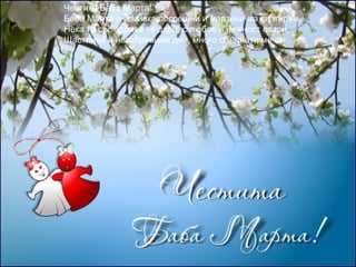 Честита Баба Марта!
Баба Марта с усмивка посрещни и мартеничка си вържи.
Нека тя със здраве те дари, с любов и нежност озари.
Щастливи и незабравими дни, много сбъднати мечти.

 