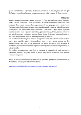 queda. Desta forma, é a presença do pecado, sobretudo do pecado grave, em nós que
desfigura a nossa Semelhança e, em casos extremos, até a Imagem de Deus em nós.

O PECADO
Importa agora compreender o que é o pecado. O Catecismo define-o como “uma falta
contra a razão, a verdade, a recta consciência. É uma falha contra o verdadeiro amor
para com Deus e para com o próximo, por causa de um apego perverso a certos bens.
Fere a natureza do homem e atenta contra a solidariedade humana. Foi definido como
«uma palavra, um acto ou um desejo contrários à Lei eterna» ” (1849). Assim, o pecado
resume-se como tudo o que o homem faça, pensamentos, palavras, actos e omissões,
que atende contra a caridade e o amor. Desta forma, de acordo com aquilo que foi
praticado pelo homem, assim se mede a gravidade do pecado.
Um pecado considerado grave cumpre as seguintes condições: atentar contra matéria
grave (por matéria grave compreenda-se tudo o que atenta contra os dez
mandamentos), ser uma acção praticada em plena liberdade pelo actuante e,
finalmente, é necessário que quem o pratica tenha plena consciência da gravidade do
acto praticado.
De modo a conseguirmos especificar e averiguar a gravidade de cada pecado, o
catecismo oferecer, na parte sobre a moral, um elenco exaustivos dos pecados
considerados graves.
Assim, de modo a complementar o que aqui se apresenta, propomos uma catequese do
Padre Paulo Ricardo presente no link abaixo:
http://padrepauloricardo.org/episodios/o-que-e-um-pecado-mortal

2

 