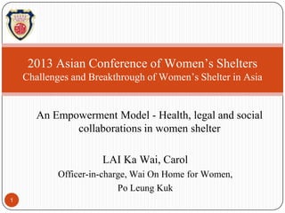 2013 Asian Conference of Women’s Shelters
Challenges and Breakthrough of Women’s Shelter in Asia

An Empowerment Model - Health, legal and social
collaborations in women shelter
LAI Ka Wai, Carol
Officer-in-charge, Wai On Home for Women,
Po Leung Kuk
1

 