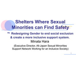 Shelters Where Sexual
Minorities can Find Safety
~ Redesigning Gender to end social exclusion
& create a more inclusive support system.

Minata Hara
(Executive Director, All-Japan Sexual Minorities
Support Network Working for an Inclusive Society)
1

 