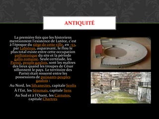 ANTIQUITÉ
La première fois que les historiens
mentionnent l'existence de Lutèce, c'est
à l'époque du siège de cette ville, en -53,
par Labiénus, auparavant, le flou le
plus total existe entre cette occupation
préhistorique du site et la période
gallo-romaine. Seule certitude, les
Parisii, peuple gaulois, sont les maîtres
des lieux quand les troupes de César
sillonnent le pays. Le territoire des
Parisii était resserré entre les
possessions de puissants peuples
gaulois :
Au Nord, les Silvanectes, capitale Senlis
À l'Est, les Sénonais, capitale Sens
Au Sud et à l'Ouest, les Carnutes,
capitale Chartres

 