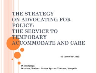 THE STRATEGY
ON ADVOCATING FOR
POLICY:
THE SERVICE TO
TEMPORARY
ACCOMMODATE AND CARE
02 December,2013

D.Enkhjargal
Director, National Center Against Violence, Mongolia

 