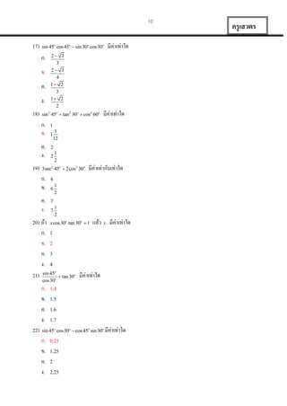 10

17)

sin 45o cos 45o  sin 30o cos30o

ก.
ข.
ค.
ง.
18)

3
3
2
2

sin 2 45o  tan 2 30o  cos2 60o

ก.
ข.
ค.
ง.
19)

2
3
2
4
1
3
1
2

ค.
ง.

มีค่ำเท่ำใด

1

1

1
12

2

2

1
2

3sec2 45o  2cos2 30o

ก.
ข.

มีค่ำเท่ำใด

มีค่ำเท่ำกับเท่ำใด

6
6

1
2

7
7

1
2

20) ถ้ำ x cos30 tan 30  1 แล้ว x มีค่ำเท่ำใด
ก. 1
ข. 2
ค. 3
ง. 4
21) sin 45  tan 30 มีค่ำเท่ำใด
o

o

o

o

cos 30

ก.
ข.
ค.
ง.
22)

o

1.4
1.5
1.6
1.7

sin 45o cos30o  cos 45o sin 30o มีค่ำเท่ำใด

ก.
ข.
ค.
ง.

0.25
1.25
2
2.25

ครู เสวตร

 