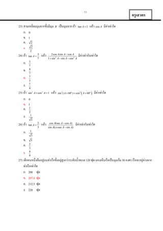 11

23) สำมเหลี่ยมมุมฉำกซึ่งมีมุม B เป็ นมุมฉำก ถ้ำ
ก. 0
ข. 1
ค. 2
ง. 2
2

24) ถ้ำ
ก.
ข.
ค.
ง.
25) ถ้ำ
ก.
ข.
ค.
ง.
26) ถ้ำ
ก.
ข.
ค.
ง.

tan A 

3
7

แล้ว

2cos A sin A  cos A
1  sin 2 A  sin A  cos 2 A

tan A  1

ครู เสวตร
แล้ว cos A มีค่ำเท่ำใด

มีค่ำเท่ำกับเท่ำใด

3
7
4
7
7
3
7
4

sin 2 A  cos2 A  1

แล้ว

sin 2 ( A  60o )  cos2  A  60o 

มีค่ำเท่ำใด

0
1
1
2
1

2
tan A 

2
3

แล้ว

cos A(sec A  cos A)
sin A(co sec A  sin A)

มีค่ำเท่ำกับเท่ำใด

1
3
3

2
3
4
9

่
่
่
27) เด็กคนหนึ่งยืนอยูบนท่ำเรื อซึ่งอยูสูงกว่ำระดับน้ ำทะเล 120 ฟุต มองเห็นเรื อเป็ นมุมก้ม 30 องศำ เรื อจะอยูห่ำงจำก
ท่ำเรื อเท่ำใด
ก. 200 ฟุต
ข. 207.8 ฟุต
ค. 212.5 ฟุต
ง. 220 ฟุต

 