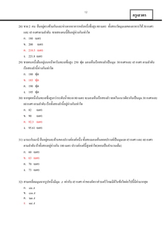 12

ครู เสวตร

่
28) ชำย 2 คน ยืนอยูตรงข้ำมกันและห่ำงจำกอำคำรหลังหนึ่งซึ่งสูง 80 เมตร ทั้งสองวัดมุมเงยของอำคำรได้ 30 องศำ
และ 45 องศำตำมลำดับ ชำยสองคนนี้ยนอยูห่ำงกันเท่ำใด
ื ่
ก. 180 เมตร
ข. 200 เมตร
ค. 218.5 เมตร
ง. 221.8 เมตร
่
29) ชำยคนหนึ่งยืนอยูบนหน้ำผำริ มทะเลซึ่งสูง 250 ฟุต มองเห็นเรื อสองลำเป็ นมุม 30 องศำและ 45 องศำ ตำมลำดับ
เรื อสองลำนี้ห่ำงกันเท่ำใด
ก. 180 ฟุต
ข. 183 ฟุต
ค. 190 ฟุต
ง. 195 ฟุต
30) จำกจุดหนึ่งริ มทะเลซึ่งสูงกว่ำระดับน้ ำทะเล 80 เมตร จะมองเห็นเรื อสองลำ จอดในแนวเดียวกันเป็ นมุม 30 องศำและ
่
60 องศำ ตำมลำดับ เรื อทั้งสองลำนี้อยูห่ำงกันเท่ำใด
ก. 82 เมตร
ข. 90 เมตร
ค. 92.3 เมตร
ง. 95.61 เมตร
่
31) มำนะกับมำนี ยืนอยูคนละด้ำนของปรำงค์องค์หนึ่ง ทั้งสองมองเห็นยอดปรำงค์เป็ นมุมเงย 45 องศำ และ 60 องศำ
่
ตำมลำดับ ถ้ำทั้งสองอยูห่ำงกัน 100 เมตร ปรำงค์องค์น้ ีสูงเท่ำใด(ตอบเป็ นจำนวนเต็ม)
ก. 60 เมตร
ข. 63 เมตร
ค. 70 เมตร
ง. 73 เมตร
32) สำมเหลี่ยมมุมฉำกรู ปหนึ่งมีมุม
ก. sin A
ข. cos A
ค. tan A
ง. sec A

A

่
เท่ำกับ 45 องศำ ค่ำของอัตรำส่วนตรี โกณมิติในข้อใดต่อไปนี้มีคำมำกสุด

 