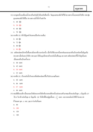 13

ครู เสวตร

33) จำกจุดหนึ่งบนฝั่งแม่น้ ำตรงข้ำมกับต้นไม้บนอีกฝั่งหนึ่ง วัดมุมเงยของต้นไม้ได้ 60 องศำ ครั้นถอยหลังไปอีก 100 ฟุต
มุมเงยของต้นไม้เป็ น 30 องศำ แม่น้ ำนี้กว้ำงเท่ำใด
ก. 40 ฟุต
ข. 50 ฟุต
ค. 60 ฟุต
ง. 70 ฟุต
34) จำกข้อ 33) ต้นไม้สูงเท่ำใด(ตอบเป็ นจำนวนเต็ม)
ก. 60 ฟุต
ข. 72 ฟุต
ค. 80 ฟุต
ง. 86 ฟุต
35) เฮลิคอปเตอร์ลำหนึ่งขึ้นตรงดิ่งจำกที่รำบแห่งหนึ่ง เมื่อไปได้ระยะหนึ่งคนขับมองลงมำเห็นบ้ำนหลังหนึ่งมีมุมก้ม
30 องศำ เมื่อบินตรงไปอีก 100 เมตร ก็เห็นมุมก้มของบ้ำนหลังนั้นเป็ นมุม 60 องศำ เฮลิคอปเตอร์ข้ ึนไปสูงกี่เมตร
เมื่อมองเห็นบ้ำนครั้งแรก
ก. 40 เมตร
ข. 45 เมตร
ค. 50 เมตร
ง. 55 เมตร
36) จำกข้อ 35) บ้ำนหลังนั้นไกลจำกที่เฮลิคอปเตอร์ข้ ึนไปประมำณกี่เมตร
ก. 85 เมตร
ข. 86 เมตร
ค. 87 เมตร
ง. 88 เมตร
37) สมบัติยนบนตึก เมื่อมองลงไปยังถนนหน้ำตึกเห็นรถยนต์คนหนึ่งแล่นตรงเข้ำมำขณะที่รถแล่นถึงจุด A มีมุมก้ม 15
ื
ั
อีก 6 วินำที แล่นถึงจุด B มีมุมก้ม 30 ถ้ำตึกที่ยนอยูสูงชั้นละ 3 1 เมตร และรถยนต์แล่นได้ชวโมงละ 60
ื ่
ั่
o

o

3

กิโลเมตร จุด
ก. 80
ข. 100
ค. 120
ง. 140

A

และ จุด B ห่ำงกันกี่เมตร

 