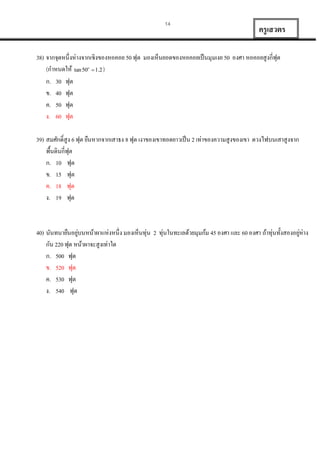 14

ครู เสวตร

38) จำกจุดหนึ่งห่ำงจำกเชิงของหอคอย 50 ฟุต มองเห็นยอดของหอคอยเป็ นมุมเงย 50 องศำ หอคอยสูงกี่ฟุต
(กำหนดให้ tan 50  1.2 )
ก. 30 ฟุต
ข. 40 ฟุต
ค. 50 ฟุต
ง. 60 ฟุต
o

39) สมศักดิ์สูง 6 ฟุต ยืนหำกจำกเสำธง 8 ฟุต เงำของเขำทอดยำวเป็ น 2 เท่ำของควำมสูงของเขำ ดวงไฟบนเสำสูงจำก
พื้นดินกี่ฟุต
ก. 10 ฟุต
ข. 15 ฟุต
ค. 18 ฟุต
ง. 19 ฟุต

่
่
40) นันทนำยืนอยูบนหน้ำผำแห่งหนึ่ง มองเห็นทุ่น 2 ทุ่นในทะเลด้วยมุมก้ม 45 องศำ และ 60 องศำ ถ้ำทุ่นทั้งสองอยูห่ำง
กัน 220 ฟุต หน้ำผำจะสูงเท่ำใด
ก. 500 ฟุต
ข. 520 ฟุต
ค. 530 ฟุต
ง. 540 ฟุต

 