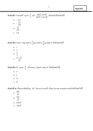 5

ตัวอย่ างที่ 7 กำหนดให้
ก.
ข.
ค.
ง.

ง.

ข.
ค.
ง.

sin   c o s 
tan   c o s ec

มีค่ำเท่ำกับข้อใดต่อไปนี้

 

 

  คือข้อใดต่อไปนี้

4
1
3tan 2 30o  cos 2 30o  sec3 60o
3
8





 


cos  

4
5

แล้วค่ำของ

5 tan   4sec2 

คือข้อใดต่อไปนี้

4
8
10
20

ตัวอย่ างที่ 10 เมื่อดวงอำทิตย์ทำมุม
ก.

แล้ว

. 

ตัวอย่ างที่ 9 ถ้ำ
ก.
ข.
ค.
ง.

5
3

 . 






ตัวอย่ างที่ 8 ค่ำของ
ก.
ข.
ค.

sec  

ครู เสวตร





 

 

 o

กับแนวระนำบแล้ว ตึกสูง 150 เมตร จะทอดเงำยำวเท่ำกับข้อใดต่อไปนี้

 
