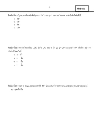 6

ตัวอย่ างที่ 11 ถ้ำรู ปสำมเหลี่ยมหน้ำจัวมีฐำนยำว
่
ก.  o
ข. 60o
ค. 90o
ง. 120o

ตัวอย่ างที่ 12 กำหนดให้สำมเหลี่ยม
เท่ำกับข้อใดต่อไปนี้
ก. 10 นิ้ว
ข. 9 นิ้ว
ค. 8 นิ้ว
ง. 7 นิ้ว

ABC

 

มีดำน
้

ตัวอย่ างที่ 13 จำกจุด A วัดมุมเงยของยอดเขำได้
60o ภูเขำนี้ เท่ำใด

และสูง

BC

45o

ครู เสวตร
1

เมตร แล้วมุมยอด จะเท่ำกับข้อใดต่อไปนี้

ยำว 18 นิ้ว มุม

B  30o

และมุม C  60o แล้วด้ำน

AC

เมื่อเขำเดินเข้ำหำยอดเขำตำมแนวรำบ 1,818 เมตร วัดมุมเงยได้

ยำว

 