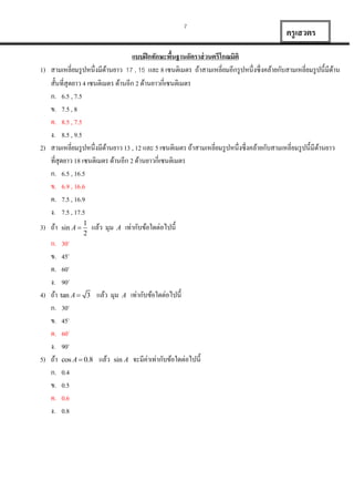 7

ครู เสวตร

แบบฝึ กทักษะพืนฐานอัตราส่ วนตรีโกณมิติ
้
1) สำมเหลี่ยมรู ปหนึ่งมีดำนยำว 17 , 15 และ 8 เซนติเมตร ถ้ำสำมเหลี่ยมอีกรู ปหนึ่งซึ่งคล้ำยกับสำมเหลี่ยมรู ปนี้มีดำน
้
้
สั้นที่สุดยำว 4 เซนติเมตร ด้ำนอีก 2 ด้ำนยำวกี่เซนติเมตร
ก. 6.5 , 7.5
ข. 7.5 , 8
ค. 8.5 , 7.5
ง. 8.5 , 9.5
2) สำมเหลี่ยมรู ปหนึ่งมีดำนยำว 13 , 12 และ 5 เซนติเมตร ถ้ำสำมเหลี่ยมรู ปหนึ่งซึ่งคล้ำยกับสำมเหลี่ยมรู ปนี้มีดำนยำว
้
้
ที่สุดยำว 18 เซนติเมตร ด้ำนอีก 2 ด้ำนยำวกี่เซนติเมตร
ก. 6.5 , 16.5
ข. 6.9 , 16.6
ค. 7.5 , 16.9
ง. 7.5 , 17.5
3) ถ้ำ

sin A 

1
2

แล้ว มุม

A

เท่ำกับข้อใดต่อไปนี้

ก. 30o
ข. 45o
ค. 60o
ง. 90o
4) ถ้ำ tan A  3 แล้ว มุม A เท่ำกับข้อใดต่อไปนี้
ก. 30o
ข. 45o
ค. 60o
ง. 90o
5) ถ้ำ cos A  0.8 แล้ว sin A จะมีค่ำเท่ำกับข้อใดต่อไปนี้
ก. 0.4
ข. 0.5
ค. 0.6
ง. 0.8

 