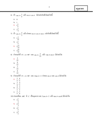 8

6) ถ้ำ
ก.
ข.
ค.
ง.
7) ถ้ำ
ก.
ข.
ค.
ง.

tan A 

ข.
ค.
ง.

ค.
ง.

ค.
ง.

4
5

แล้ว ค่ำของ sin A  cos A  tan A เท่ำกับข้อใดต่อไปนี้

2
5
1
2
5

1

sin A 

1
15
1
2
5
11
2
15
14
3
15

1

และ sin A 

0o  A  90o

และ 4 tan A  3 ค่ำของ sin A และ cos A มีค่ำเท่ำใด

5
13

แล้ว

มีค่ำเท่ำใด

0o  A  90o

tan A  cos A

5
13
6
13
7
13
8
13

5
3
4
4
5
3
5

5
4
,
5
3
,
5
3
,
4

10) สำมเหลี่ยม
ก. 2 1
ข.

แล้ว sin A  cos A มีค่ำเท่ำกับข้อใดต่อไปนี้

1

9) กำหนดให้
ก. 3 , 4
ข.

3
4

0

8) กำหนดให้
ก.

ครู เสวตร

3
2
2
3
1
3
3
2
3
3

ABC

มี

C

เป็ นมุมฉำก และ 5cos A  3 แล้ว tan A  cot B มีค่ำเท่ำใด

 