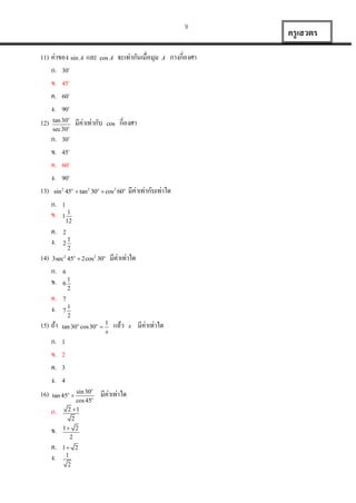 9

11) ค่ำของ sin A และ cos A จะเท่ำกันเมื่อมุม
ก. 30o
ข. 45o
ค. 60o
ง. 90o
12) tan 30 มีค่ำเท่ำกับ cos กี่องศำ

A

กำงกี่องศำ

o

sec30

ก.
ข.
ค.
ง.
13)

ค.
ง.

ค.
ง.
15) ถ้ำ
ก.
ข.
ค.
ง.

1

1
12

2

2

1
2

มีค่ำเท่ำใด

6
6

1
2

7
7

1
2

tan 30o cos 30o 

1
x

แล้ว

1
2
3
4
sin 30o
cos 45o
2 1
2

tan 45o 

ก.

มีค่ำเท่ำกับเท่ำใด

1

3sec2 45o  2cos2 30o

ก.
ข.

16)

30o
45o
60o
90o

sin 2 45o  tan 2 30o  cos2 60o

ก.
ข.

14)

o

ข.

1 2
2

ค.
ง.

1 2
1
2

มีค่ำเท่ำใด

x

มีค่ำเท่ำใด

ครู เสวตร

 