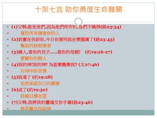 十架七言 助你勇度生命難關
 (1)父啊,赦免他們,因為他們所作的,他們不曉得(路23:34)















寬恕所有傷害你的人
(2)我實在告訴你,今日你要同我在樂園裏了(路23:43)
幫助同病相憐者
(3)婦人,看你的兒子…..看你的母親! (約19:26-27)
愛顧你的親人
(4)我的神!我的神! 為甚麼離棄我? (太27:46)
向神申訴苦情
(5)我渴了 (約19:28)
坦然承認自己的需要
(6)成了(約19:30)
終極目標在望
(7)父啊,我將我的靈魂交你手裏(路23:46)
將苦難交托給神

 