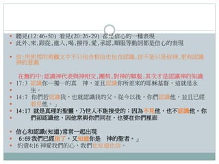  聽見(12:46-50) 看見(20:26-29) 都是信心的一種表現
 此外,來,跟從,進入,喝,接待,愛,承認,順服等動詞都是信心的表現

 信:所使用的希臘文中不只包含相信也包含認識,信不是只是信神,更有認識

神的意義








在舊約中:認識神代表與神相交,團契,對神的順服,其次才是認識神的知識
17:3 認識你─獨一的真 神，並且認識你所差來的耶穌基督，這就是永
生。
14:7 你們若認識我，也就認識我的父。從今以後，你們認識他，並且已經
看見他。」
14:17 就是真理的聖靈，乃世人不能接受的；因為不見他，也不認識他。你
們卻認識他，因他常與你們同在，也要在你們裡面

 信心和認識(知道)常常一起出現
 6:69 我們已經信了，又知道你是 神的聖者。」
 約壹4:16 神愛我們的心，我們也知道也信。

 