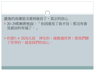 最後的高潮是沒看到就信了，真正的信心
 20:29耶穌對他說：「你因看見了我才信；那沒有看
見就信的有福了。」
 約壹5:4 因為凡從

神生的，就勝過世界；使我們勝
了世界的，就是我們的信心。

 