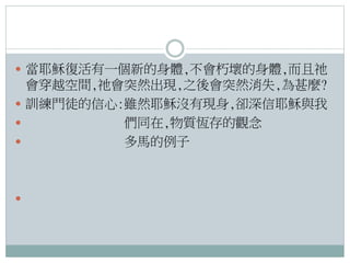  當耶穌復活有一個新的身體,不會朽壞的身體,而且祂

會穿越空間,祂會突然出現,之後會突然消失,為甚麼?
 訓練門徒的信心:雖然耶穌沒有現身,卻深信耶穌與我

們同在,物質恆存的觀念

多馬的例子



 