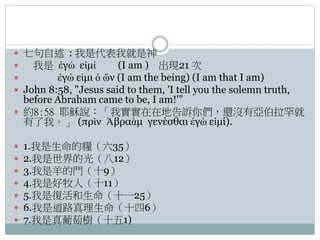  七句自述 : 我是代表我就是神

我是 ἐγώ εἰμί
(I am ) 出現21 次

ἐγώ εἰμι ὁ ὤν (I am the being) (I am that I am)
 John 8:58, "Jesus said to them, 'I tell you the solemn truth,

before Abraham came to be, I am!'”
 約8:58 耶穌說：「我實實在在地告訴你們，還沒有亞伯拉罕就
有了我。」 (πρὶν Ἀβραὰμ γενέσθαι ἐγὼ εἰμί).








1.我是生命的糧（六35）
2.我是世界的光（八12）
3.我是羊的門（十9）
4.我是好牧人（十11）
5.我是復活和生命（十一25）
6.我是道路真理生命（十四6）
7.我是真葡萄樹（十五1)

 