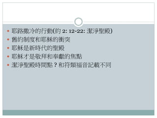  耶路撒冷的行動(約 2: 12-22: 潔淨聖殿)
 舊約制度和耶穌的衝突
 耶穌是新時代的聖殿
 耶穌才是敬拜和奉獻的焦點
 潔淨聖殿時間點 ? 和符類福音記載不同

 