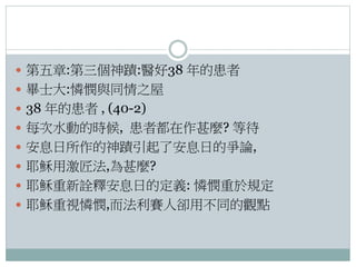  第五章:第三個神蹟:醫好38 年的患者
 畢士大:憐憫與同情之屋
 38 年的患者 , (40-2)
 每次水動的時候, 患者都在作甚麼? 等待
 安息日所作的神蹟引起了安息日的爭論,
 耶穌用激匠法,為甚麼?
 耶穌重新詮釋安息日的定義: 憐憫重於規定

 耶穌重視憐憫,而法利賽人卻用不同的觀點

 