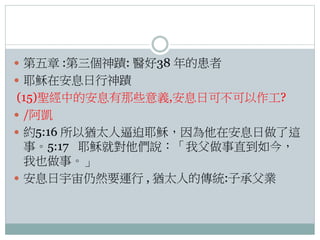  第五章 :第三個神蹟: 醫好38 年的患者
 耶穌在安息日行神蹟

(15)聖經中的安息有那些意義,安息日可不可以作工?
 /阿凱
 約5:16 所以猶太人逼迫耶穌，因為他在安息日做了這
事。5:17 耶穌就對他們說：「我父做事直到如今，
我也做事。」
 安息日宇宙仍然要運行 , 猶太人的傳統:子承父業

 